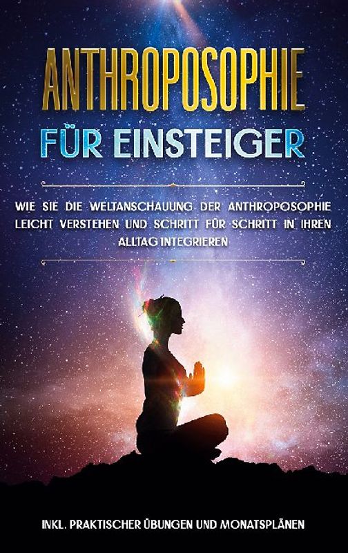Anthroposophie für Einsteiger: Wie Sie die Weltanschauung der Anthroposophie leicht verstehen und Schritt für Schritt in Ihren Alltag integrieren - inkl. praktischer Übungen und Monatsplänen