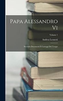 Papa Alessandro Vi: Secondo Documenti E Carteggi Del Tempo; Volume 1