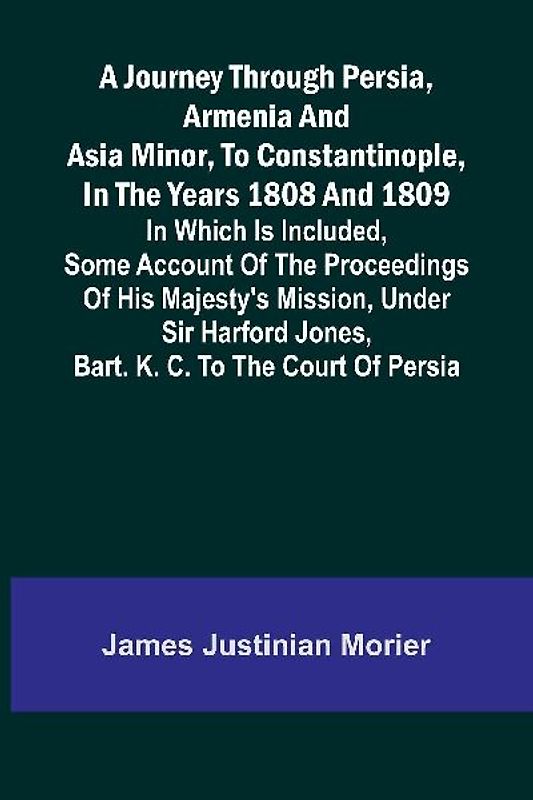 A Journey Through Persia, Armenia, And Asia Minor, To Constantinople, In The Years 1808 And 1809; In Which Is Included, Some Account Of The Proceedings Of His Majesty's Mission, Under Sir Harford Jones, Bart. K. C. To The Court Of Persia