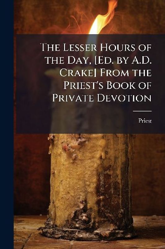 The Lesser Hours of the Day, [Ed. by A.D. Crake] From the Priest's Book of Private Devotion
