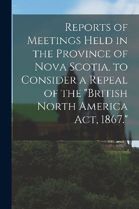 Reports of Meetings Held in the Province of Nova Scotia, to Consider a Repeal of the "British North America Act, 1867." [microform]