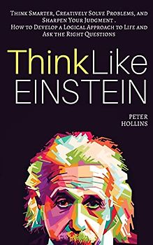 Think Like Einstein: Think Smarter, Creatively Solve Problems, and Sharpen Your Judgment. How to Develop a Logical Approach to Life and Ask the Right Questions (Understand Your Brain Better)