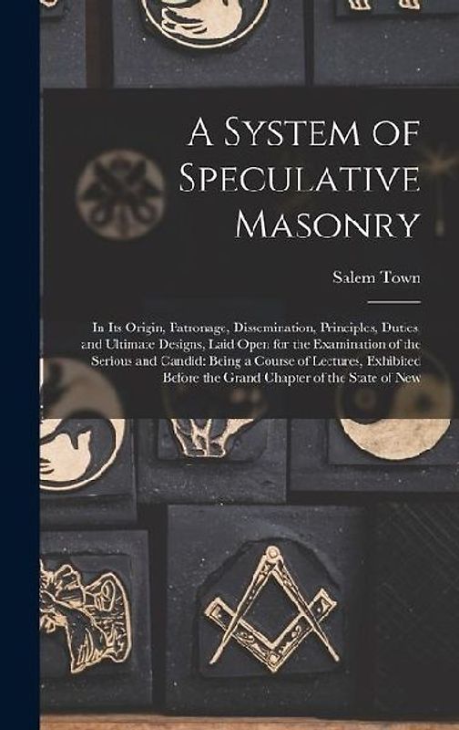 A System of Speculative Masonry: In Its Origin, Patronage, Dissemination, Principles, Duties, and Ultimate Designs, Laid Open for the Examination of t