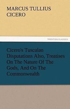 Cicero's Tusculan Disputations Also, Treatises On The Nature Of The Gods, And On The Commonwealth