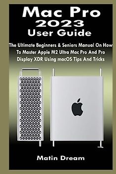 Mac Pro 2023 User Guide: The Ultimate Beginners & Seniors Manual On How To Master Apple M2 Ultra Mac Pro And Pro Display XDR Using macOS Tips And Tricks