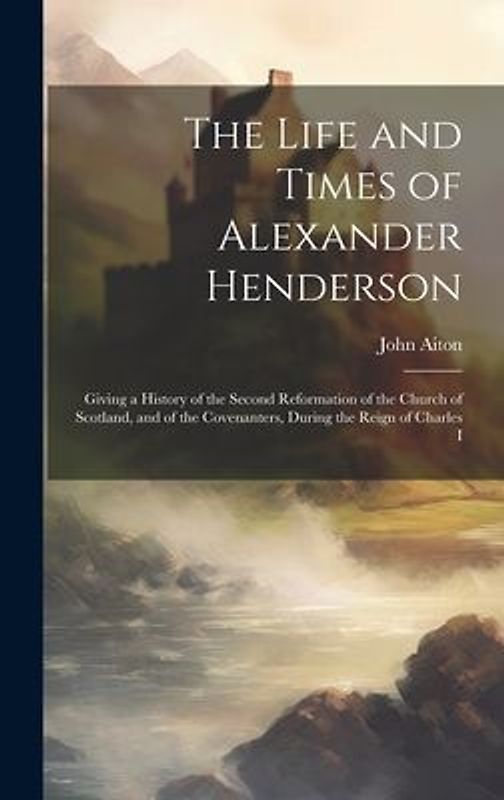 The Life and Times of Alexander Henderson: Giving a History of the Second Reformation of the Church of Scotland, and of the Covenanters, During the Re