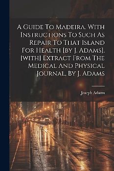 A Guide To Madeira. With Instructions To Such As Repair To That Island For Health [by J. Adams]. [with] Extract From The Medical And Physical Journal,