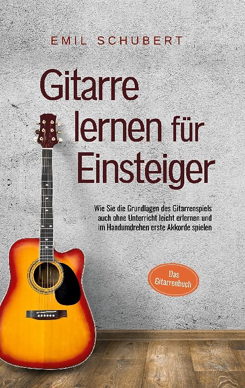Gitarre lernen für Einsteiger - Wie Sie die Grundlagen des Gitarrenspiels auch ohne Unterricht leicht erlernen und im Handumdrehen erste Akkorde spielen - Das Gitarrenbuch