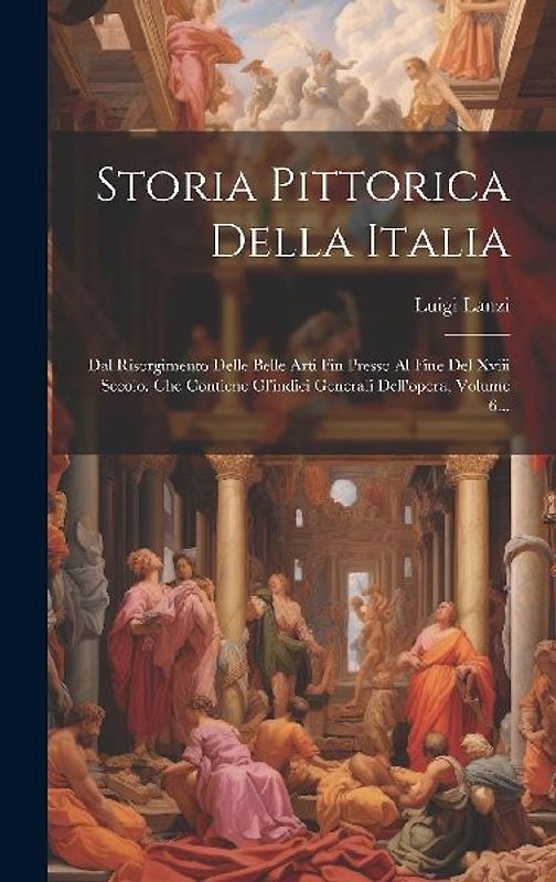 Storia Pittorica Della Italia: Dal Risorgimento Delle Belle Arti Fin Presso Al Fine Del Xviii Secolo. Che Contiene Gl'indici Generali Dell'opera, Vol