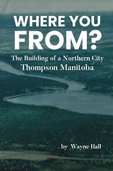 WHERE YOU FROM?: The Building of a Northern City Thompson Manitoba