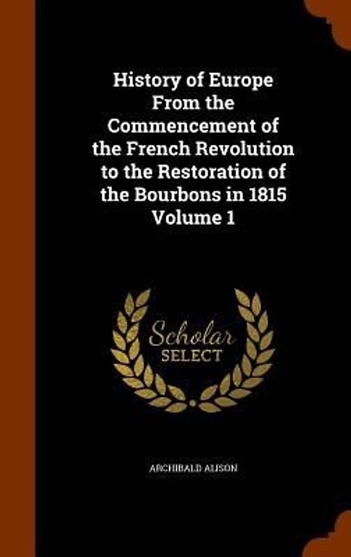 History of Europe From the Commencement of the French Revolution to the Restoration of the Bourbons in 1815 Volume 1