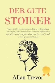 Der gute Stoiker: Angewandter Stoizismus, um Ängste vollständig zu beseitigen, Ziele zu erreichen, mit dem Aufschieben aufzuhören und das gute Leben ... (Stoiker und angewandter Stoizismus, Band 3)