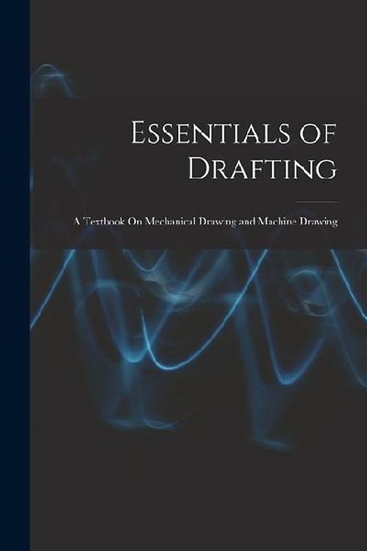 Essentials of Drafting: A Textbook On Mechanical Drawing and Machine Drawing