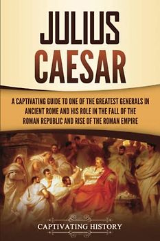 Julius Caesar: A Captivating Guide to One of the Greatest Generals in Ancient Rome and His Role in the Fall of the Roman Republic and Rise of the Roman Empire (The Ancient Romans)