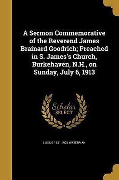 A Sermon Commemorative of the Reverend James Brainard Goodrich; Preached in S. James's Church, Burkehaven, N.H., on Sunday, July 6, 1913