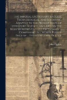 The Imperial Dictionary, English, Technological, and Scientific; Adapted to the Present State of Literature, Science, and art; on the Basis Webster's English Dictionary ... Comprising all Words Purely English ... Edited by John Ogilvie