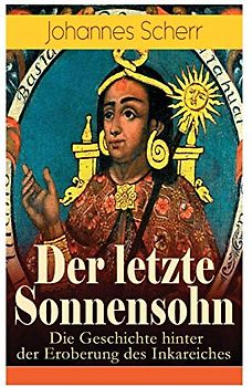 Der letzte Sonnensohn: Die Geschichte hinter der Eroberung des Inkareiches: Der letzte Herrscher des Inkareiches und sein Kampf gegen Francisko Pizarro
