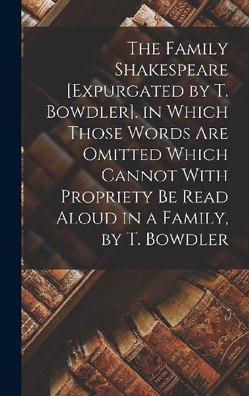 The Family Shakespeare [Expurgated by T. Bowdler]. in Which Those Words Are Omitted Which Cannot With Propriety Be Read Aloud in a Family, by T. Bowdler