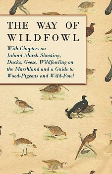 The Way of Wildfowl - With Chapters on Inland Marsh Shooting, Ducks, Geese, Wildfowling on the Marshland and a Guide to Wood-Pigeons and Wild-Fowl
