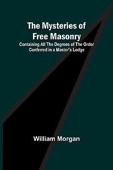 The Mysteries of Free Masonry; Containing All the Degrees of the Order Conferred in a Master's Lodge