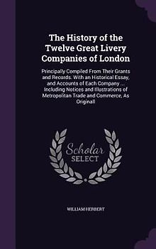 The History of the Twelve Great Livery Companies of London: Principally Compiled From Their Grants and Records. With an Historical Essay, and Accounts