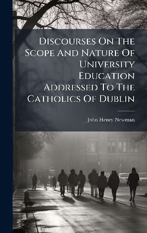 Discourses On The Scope And Nature Of University Education Addressed To The Catholics Of Dublin