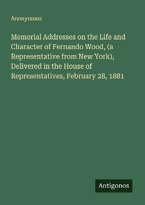 Memorial Addresses on the Life and Character of Fernando Wood, (a Representative from New York), Delivered in the House of Representatives, February 28, 1881