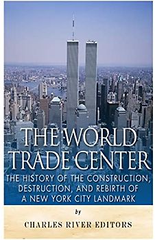 The World Trade Center: The History of the Construction, Destruction, and Rebirth of a New York City Landmark
