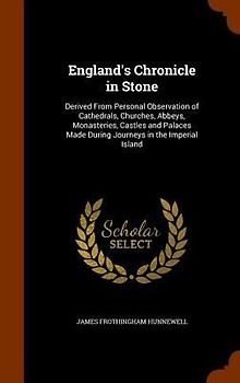 England's Chronicle in Stone: Derived From Personal Observation of Cathedrals, Churches, Abbeys, Monasteries, Castles and Palaces Made During Journe