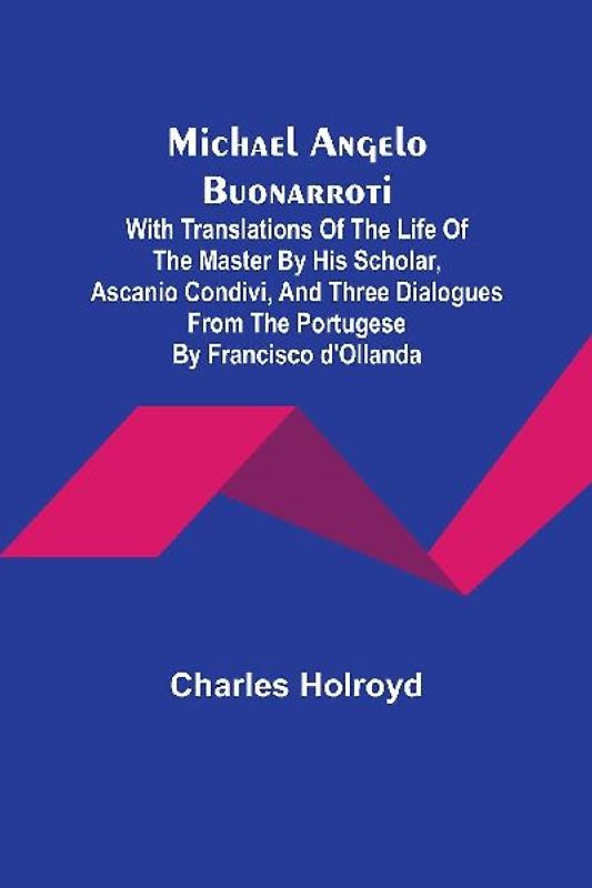 Michael Angelo Buonarroti; With Translations Of The Life Of The Master By His Scholar, Ascanio Condivi, And Three Dialogues From The Portugese By Francisco d'Ollanda
