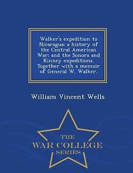 Walker's Expedition to Nicaragua; A History of the Central American War; And the Sonora and Kinney Expeditions. Together with a Memoir of General W. Walker. - War College Series