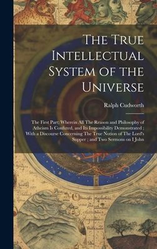 The True Intellectual System of the Universe: The First Part; Wherein all The Reason and Philosophy of Atheism is Confuted, and its Impossibility Demo