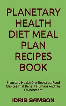PLANETARY HEALTH DIET MEAL PLAN RECIPES BOOK: Planetary Health Diet Revealed: Food Choices That Benefit Humans And The Environment