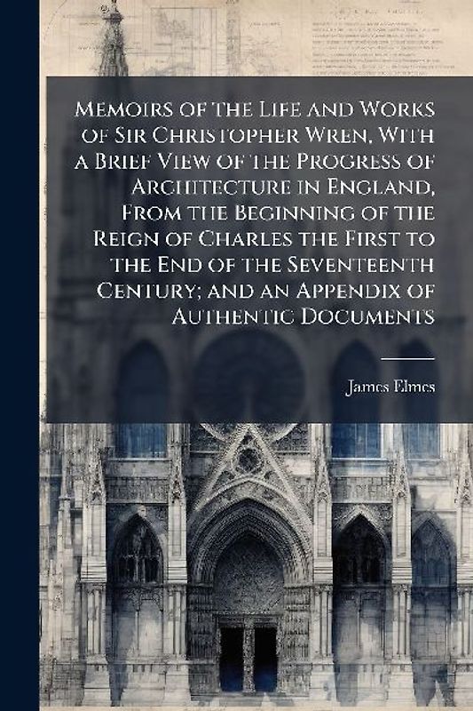 Memoirs of the Life and Works of Sir Christopher Wren, With a Brief View of the Progress of Architecture in England, From the Beginning of the Reign of Charles the First to the End of the Seventeenth Century; and an Appendix of Authentic Documents