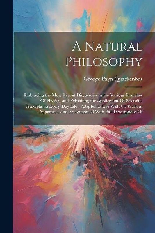 A Natural Philosophy: Embracing the Most Recent Discoveries in the Various Branches Of Physics, and Exhibiting the Application Of Scientific