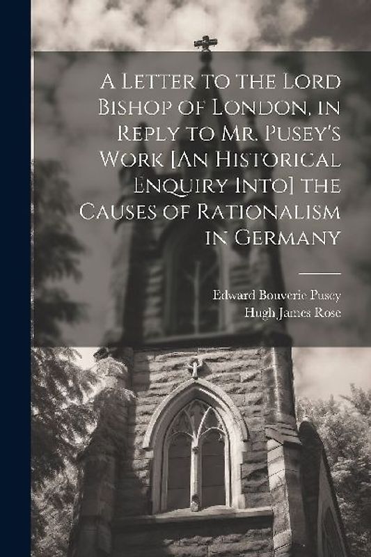 A Letter to the Lord Bishop of London, in Reply to Mr. Pusey's Work [An Historical Enquiry Into] the Causes of Rationalism in Germany