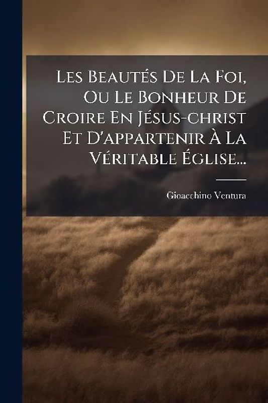 Les BeautÃ(c)s De La Foi, Ou Le Bonheur De Croire En JÃ(c)sus-christ Et D'appartenir Ã La VÃ(c)ritable Ãglise...