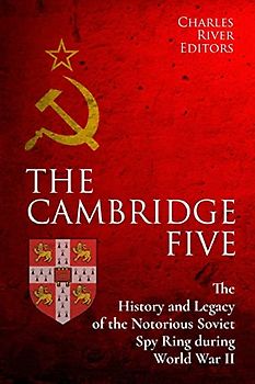 The Cambridge Five: The History and Legacy of the Notorious Soviet Spy Ring in Britain during World War II and the Cold War