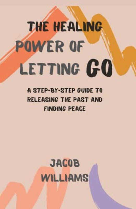The Healing Power of Letting go: A Step-By-Step Guide To Releasing The Past And Finding Peace