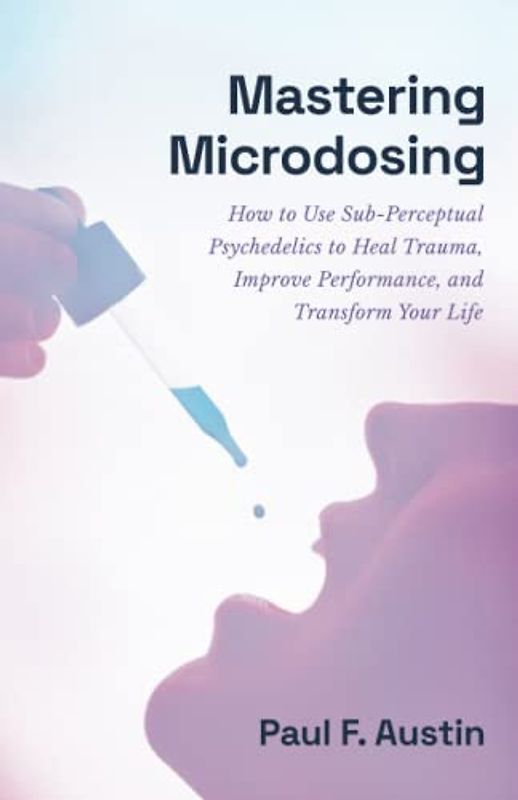Mastering Microdosing: How to Use Sub-Perceptual Psychedelics to Heal Trauma, Improve Performance, and Transform Your Life