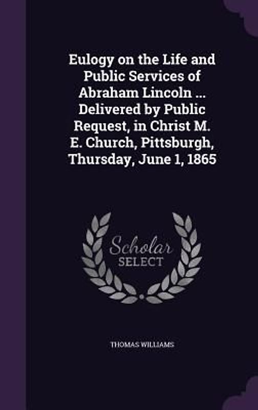 Eulogy on the Life and Public Services of Abraham Lincoln ... Delivered by Public Request, in Christ M. E. Church, Pittsburgh, Thursday, June 1, 1865