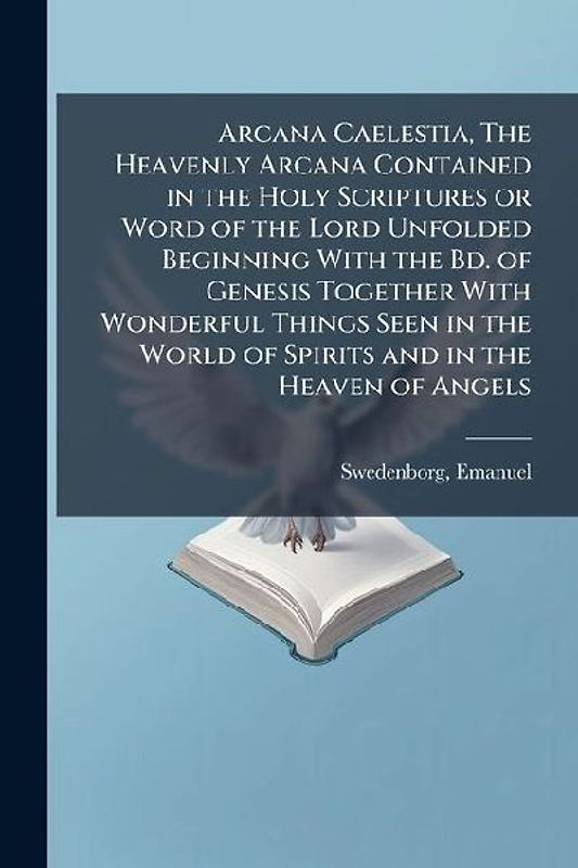 Arcana Caelestia, The Heavenly Arcana Contained in the Holy Scriptures or Word of the Lord Unfolded Beginning With the Bd. of Genesis Together With Wonderful Things Seen in the World of Spirits and in the Heaven of Angels
