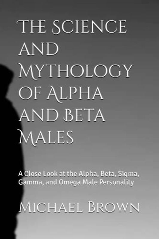 The Science and Mythology of Alpha and Beta Males: A Close Look at the Alpha, Beta, Sigma, Gamma, and Omega Male Personality