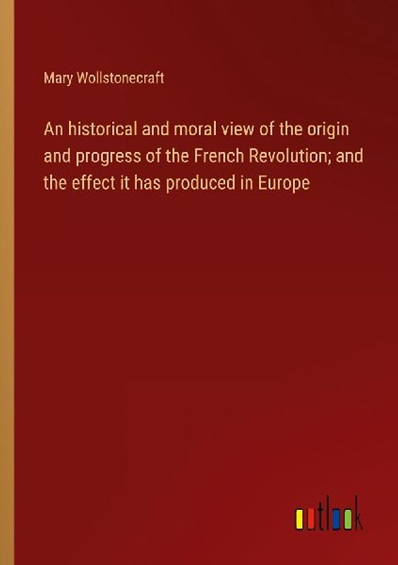 An historical and moral view of the origin and progress of the French Revolution; and the effect it has produced in Europe