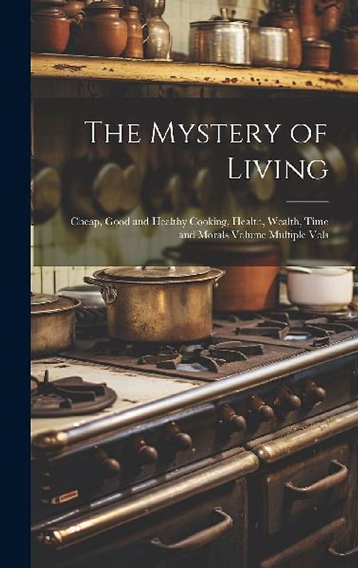 The Mystery of Living: Cheap, Good and Healthy Cooking, Health, Wealth, Time and Morals Volume Multiple Vols
