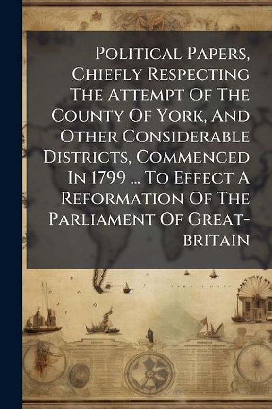 Political Papers, Chiefly Respecting The Attempt Of The County Of York, And Other Considerable Districts, Commenced In 1799 ... To Effect A Reformation Of The Parliament Of Great-britain