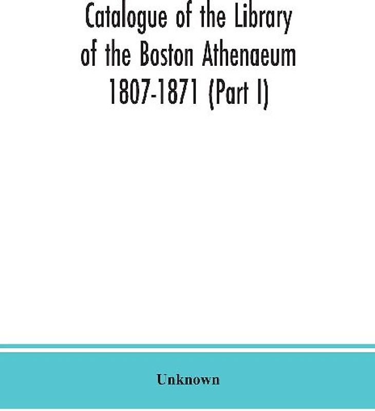 Catalogue of the Library of the Boston Athenaeum 1807-1871 (Part I)