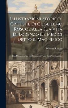 Illustrazioni Storico-critiche Di Guglielmo Roscoe Alla Sua Vita Di Lorenzo De Medici Detto Il Magnifico: Con Un Appendice Di Documenti Tanto Editi Ch