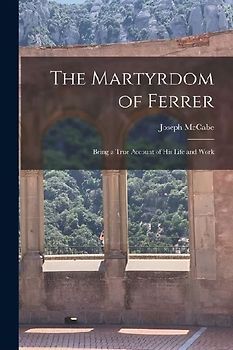 The Martyrdom of Ferrer: Being a True Account of his Life and Work