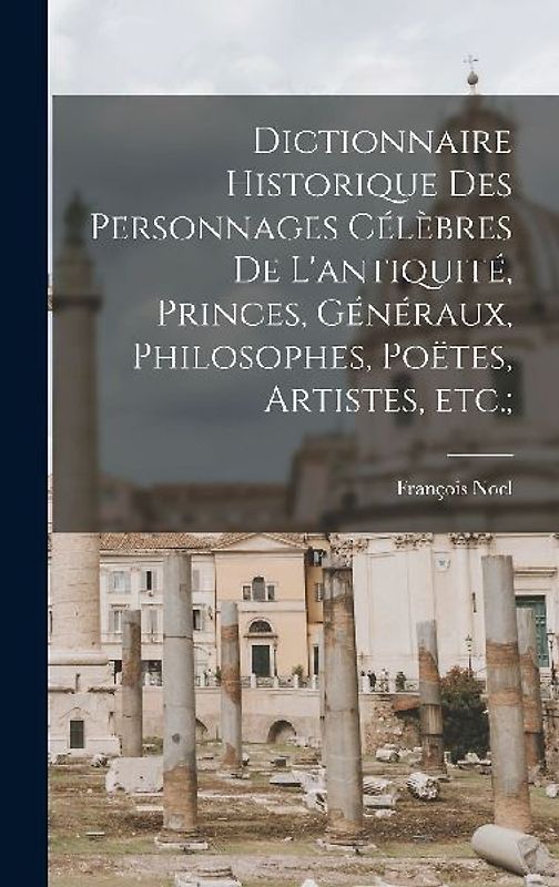 Dictionnaire historique des personnages célèbres de l'antiquité, princes, généraux, philosophes, poëtes, artistes, etc.;